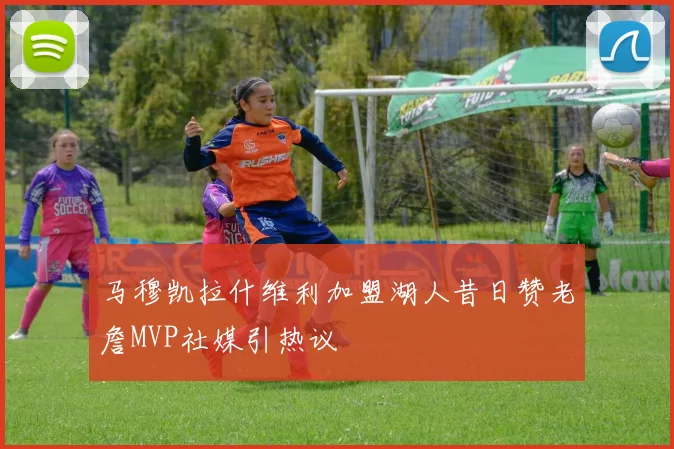 马穆凯拉什维利加盟湖人昔日赞老詹MVP社媒引热议